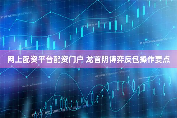 网上配资平台配资门户 龙首阴博弈反包操作要点