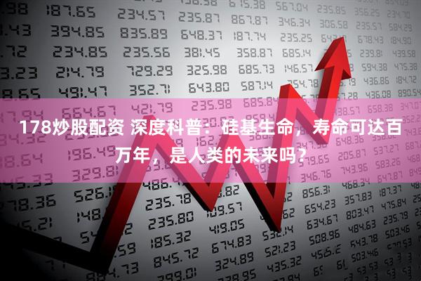 178炒股配资 深度科普：硅基生命，寿命可达百万年，是人类的未来吗？