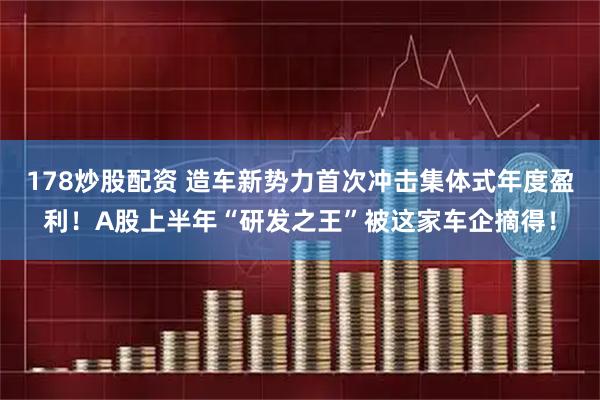 178炒股配资 造车新势力首次冲击集体式年度盈利！A股上半年“研发之王”被这家车企摘得！
