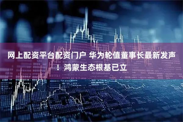 网上配资平台配资门户 华为轮值董事长最新发声！鸿蒙生态根基已立