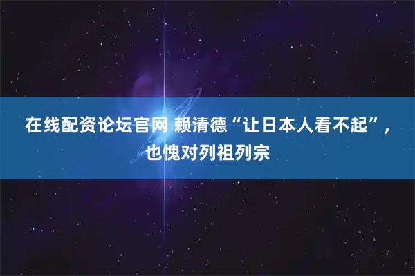 在线配资论坛官网 赖清德“让日本人看不起”，也愧对列祖列宗