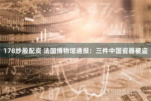 178炒股配资 法国博物馆通报：三件中国瓷器被盗