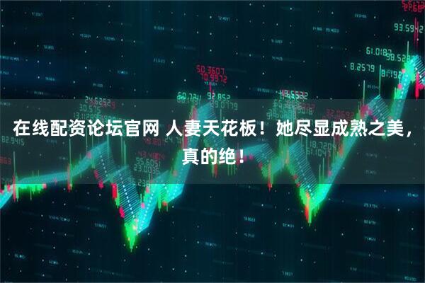 在线配资论坛官网 人妻天花板！她尽显成熟之美，真的绝！