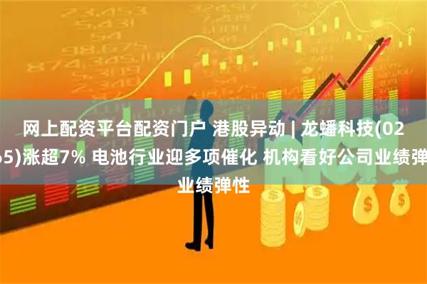 网上配资平台配资门户 港股异动 | 龙蟠科技(02465)涨超7% 电池行业迎多项催化 机构看好公司业绩弹性