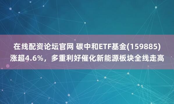 在线配资论坛官网 碳中和ETF基金(159885)涨超4.6%，多重利好催化新能源板块全线走高