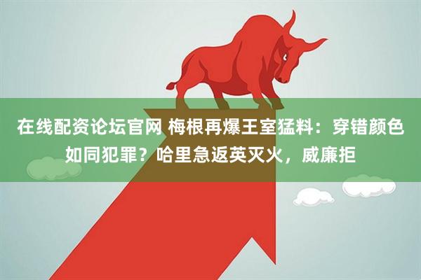 在线配资论坛官网 梅根再爆王室猛料：穿错颜色如同犯罪？哈里急返英灭火，威廉拒
