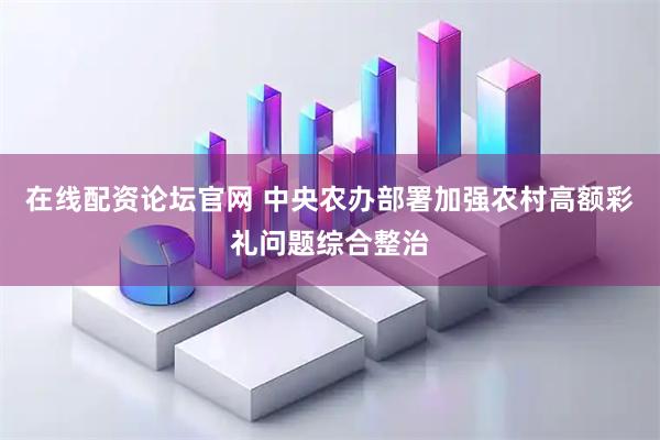 在线配资论坛官网 中央农办部署加强农村高额彩礼问题综合整治