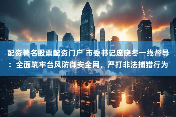 配资著名股票配资门户 市委书记庞晓冬一线督导：全面筑牢台风防御安全网，严打非法捕猎行为