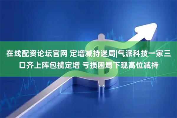 在线配资论坛官网 定增减持迷局|气派科技一家三口齐上阵包揽定增 亏损困局下现高位减持