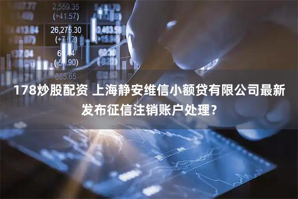 178炒股配资 上海静安维信小额贷有限公司最新发布征信注销账户处理？