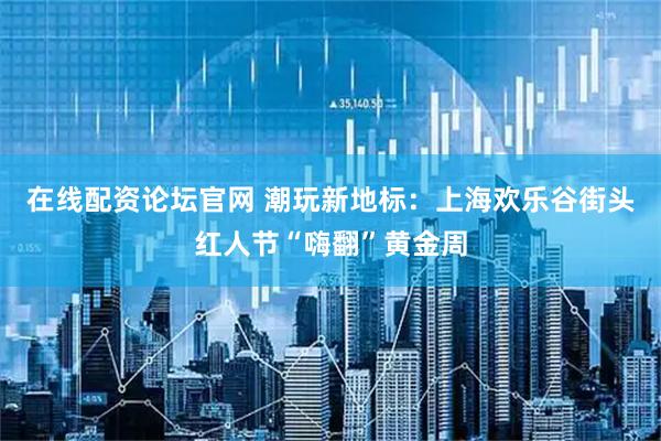 在线配资论坛官网 潮玩新地标：上海欢乐谷街头红人节“嗨翻”黄金周