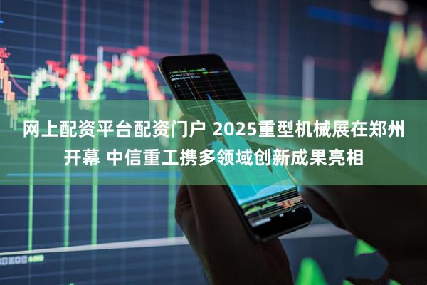 网上配资平台配资门户 2025重型机械展在郑州开幕 中信重工携多领域创新成果亮相