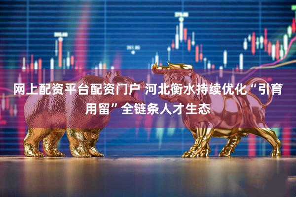 网上配资平台配资门户 河北衡水持续优化“引育用留”全链条人才生态