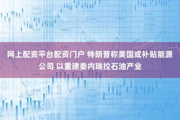 网上配资平台配资门户 特朗普称美国或补贴能源公司 以重建委内瑞拉石油产业