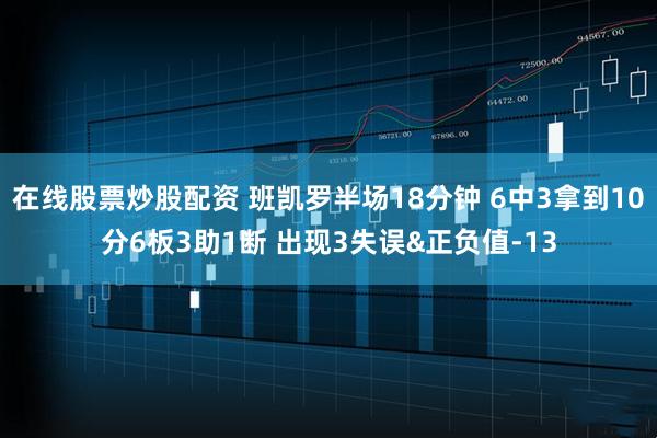 在线股票炒股配资 班凯罗半场18分钟 6中3拿到10分6板3助1断 出现3失误&正负值-13