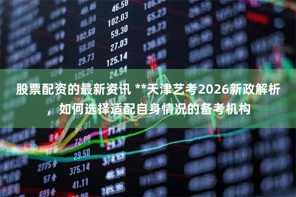 股票配资的最新资讯 **天津艺考2026新政解析，如何选择适配自身情况的备考机构