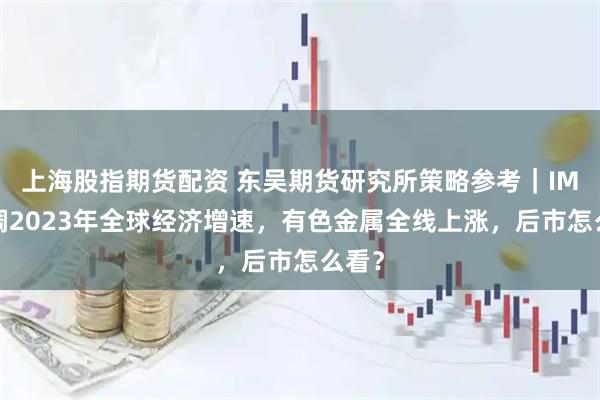 上海股指期货配资 东吴期货研究所策略参考｜IMF上调2023年全球经济增速，有色金属全线上涨，后市怎么看？