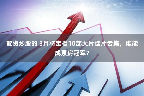 配资炒股的 3月将定档10部大片佳片云集，谁能成票房冠军？