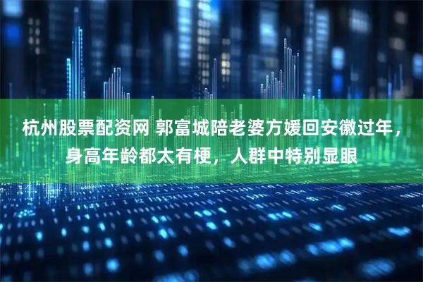 杭州股票配资网 郭富城陪老婆方媛回安徽过年，身高年龄都太有梗，人群中特别显眼