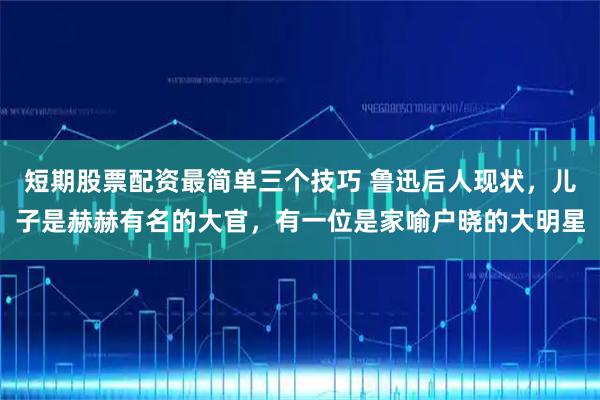 短期股票配资最简单三个技巧 鲁迅后人现状,儿子是赫赫有名的大官,有一位是家喻户晓的大明星