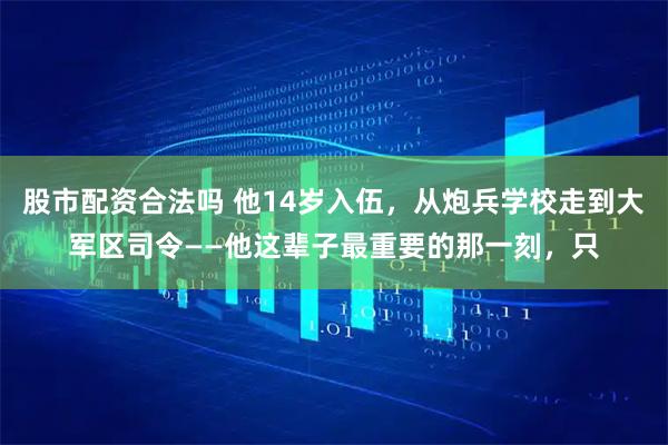 股市配资合法吗 他14岁入伍，从炮兵学校走到大军区司令——他这辈子最重要的那一刻，只