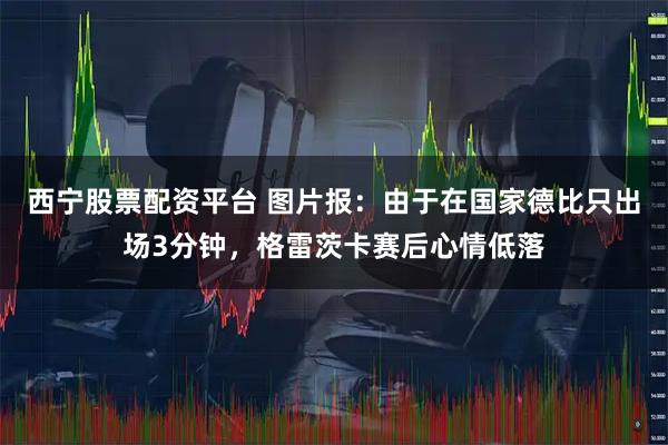 西宁股票配资平台 图片报：由于在国家德比只出场3分钟，格雷茨卡赛后心情低落