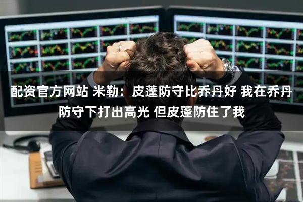 配资官方网站 米勒：皮蓬防守比乔丹好 我在乔丹防守下打出高光 但皮蓬防住了我