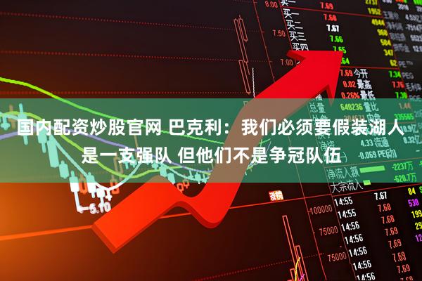 国内配资炒股官网 巴克利：我们必须要假装湖人是一支强队 但他们不是争冠队伍