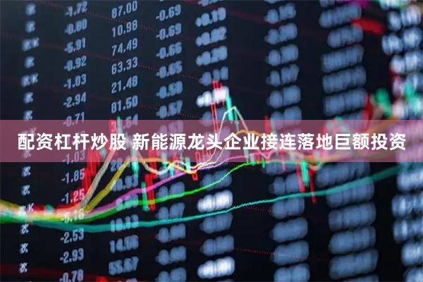 配资杠杆炒股 新能源龙头企业接连落地巨额投资