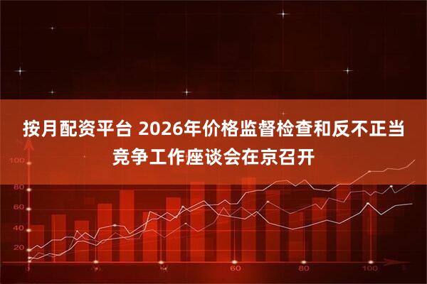 按月配资平台 2026年价格监督检查和反不正当竞争工作座谈会在京召开