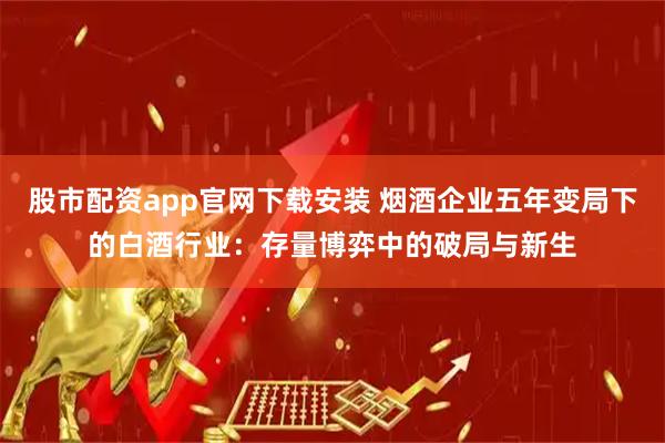 股市配资app官网下载安装 烟酒企业五年变局下的白酒行业:存量博弈中的破局与新生